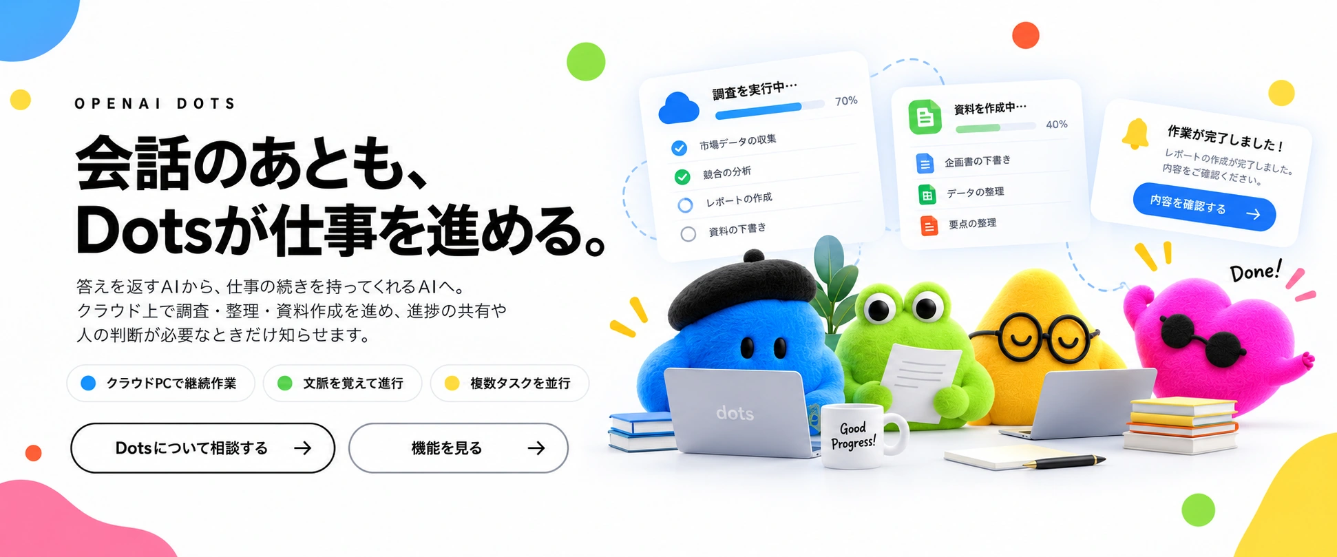 会話のあとも、Dotsが仕事を進める。クラウド上で調査・整理・資料作成を進め、進捗の共有や人の判断が必要なときだけ知らせます。